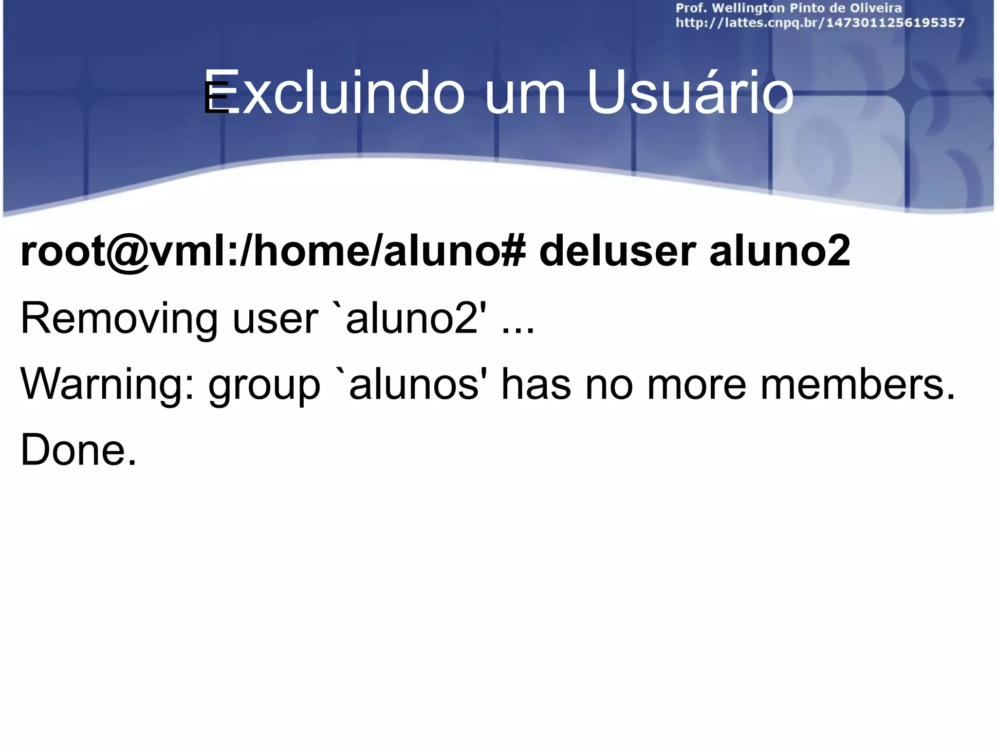 Excluindo um Usuário ﻿ root@vml:/home/aluno# deluser aluno2 Removing user `aluno2' ... Warning: group `alunos' has no more members. Done. 