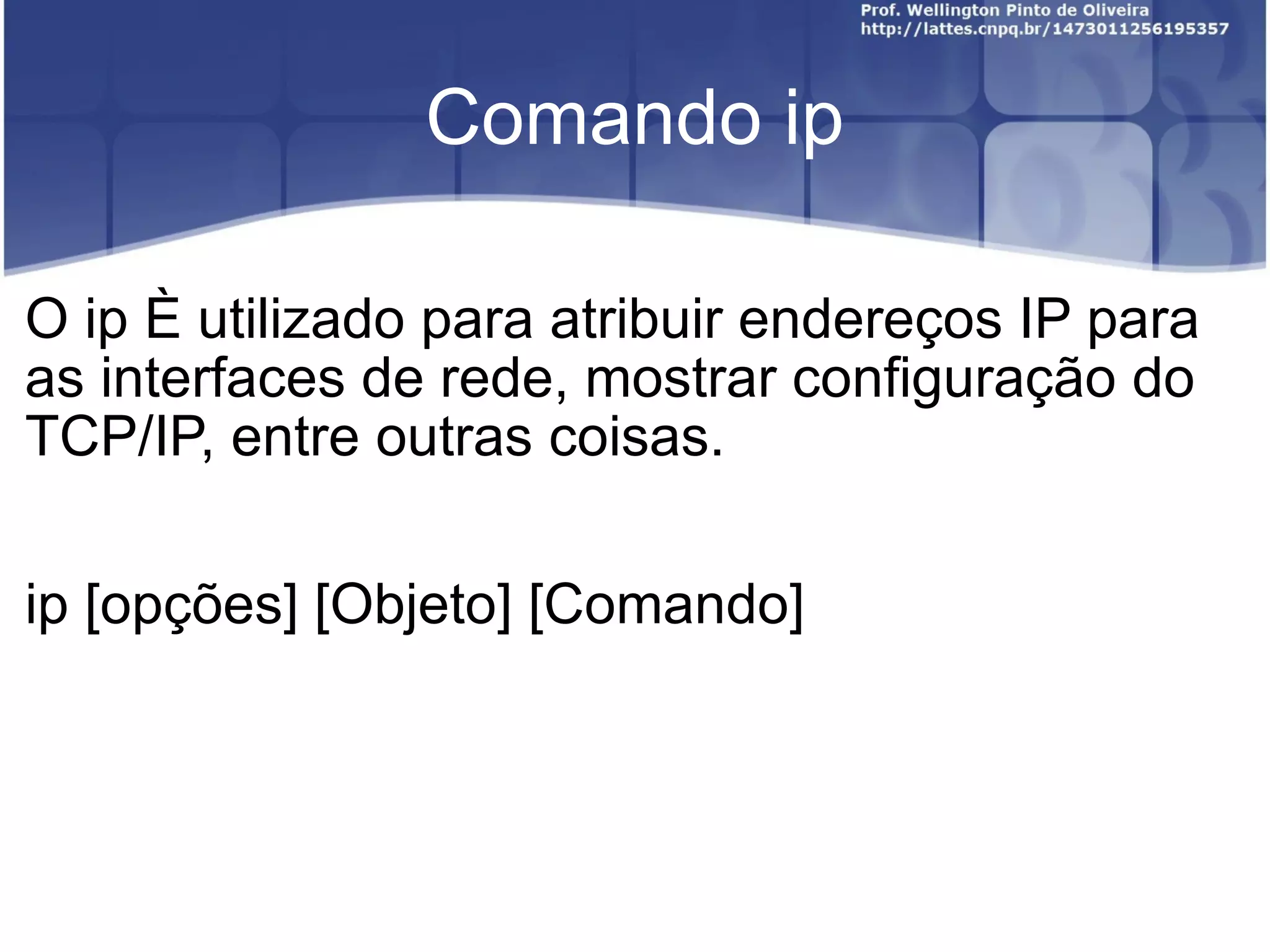 Comando ip O ip é utilizado para atribuir endereços IP para as interfaces de rede, mostrar configuração do TCP/IP, entre outras coisas. ip [opções] [Objeto] [Comando] 