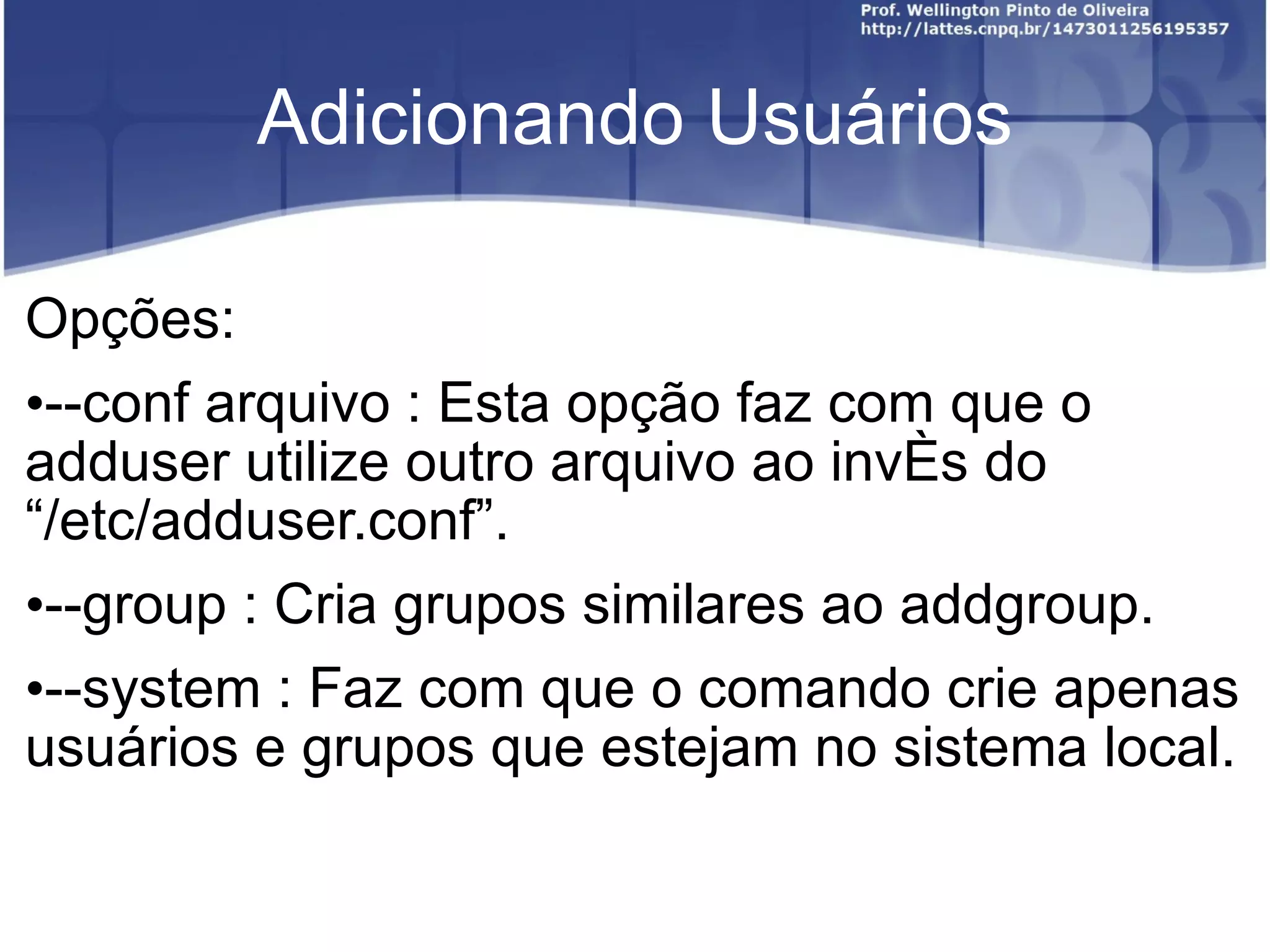 Adicionando Usuários Opções: --conf arquivo : Esta opção faz com que o adduser utilize outro arquivo ao invés do  “ /etc/adduser.conf ” . --group : Cria grupos similares ao addgroup. --system : Faz com que o comando crie apenas usuários e grupos que estejam no sistema local. 