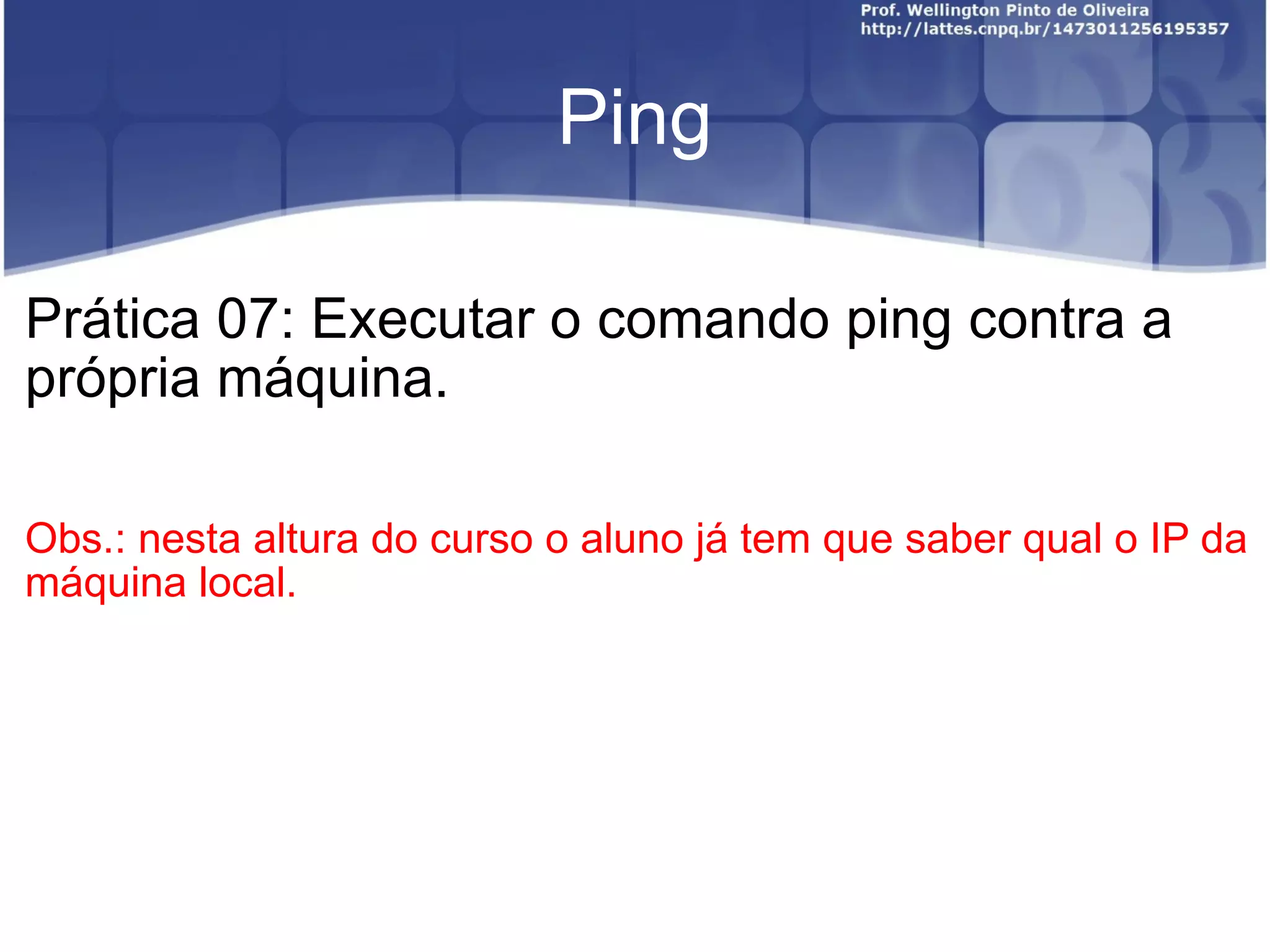 Ping Prática 07: Executar o comando ping contra a própria máquina. Obs.: nesta altura do curso o aluno já tem que saber qual o IP da máquina local. 