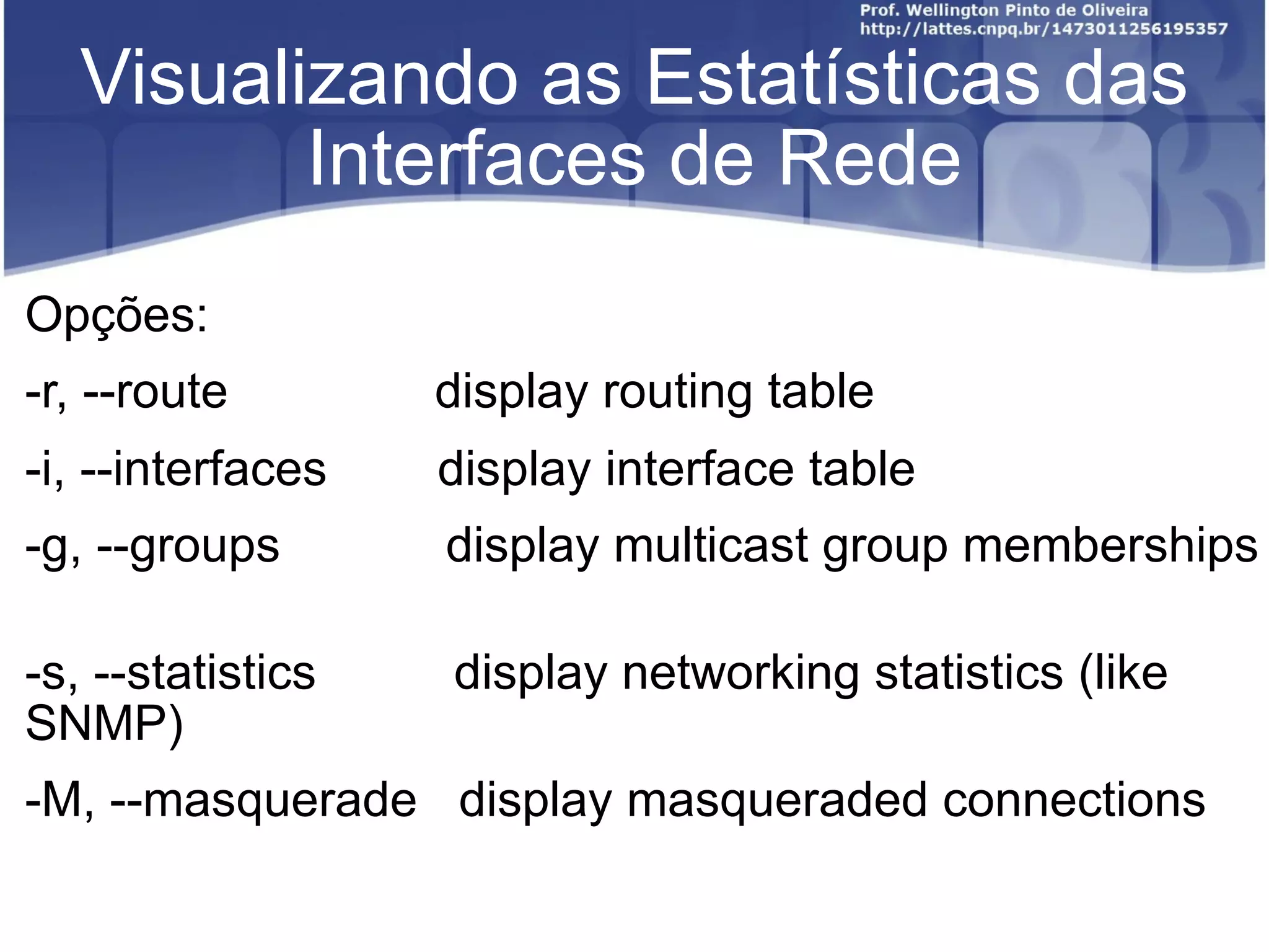 Visualizando as Estatísticas das Interfaces de Rede Opções:  ﻿ -r, --route  display routing table  -i, --interfaces  display interface table  -g, --groups  display multicast group memberships  -s, --statistics  display networking statistics (like SNMP)  -M, --masquerade  display masqueraded connections 