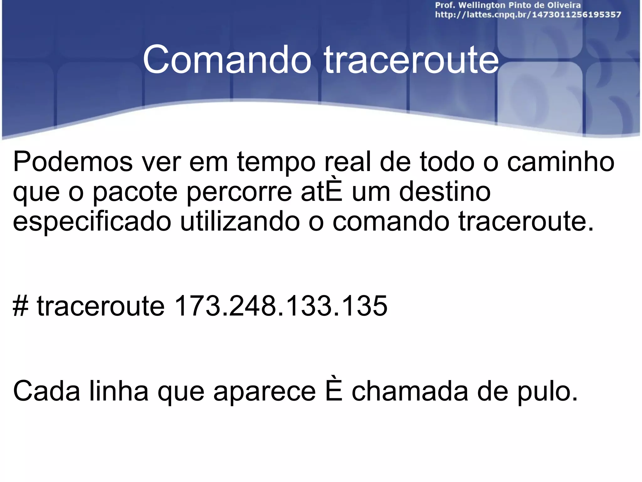 Comando traceroute Podemos ver em tempo real de todo o caminho que o pacote percorre até um destino especificado utilizando o comando traceroute. # traceroute 173.248.133.135 Cada linha que aparece é chamada de pulo.  