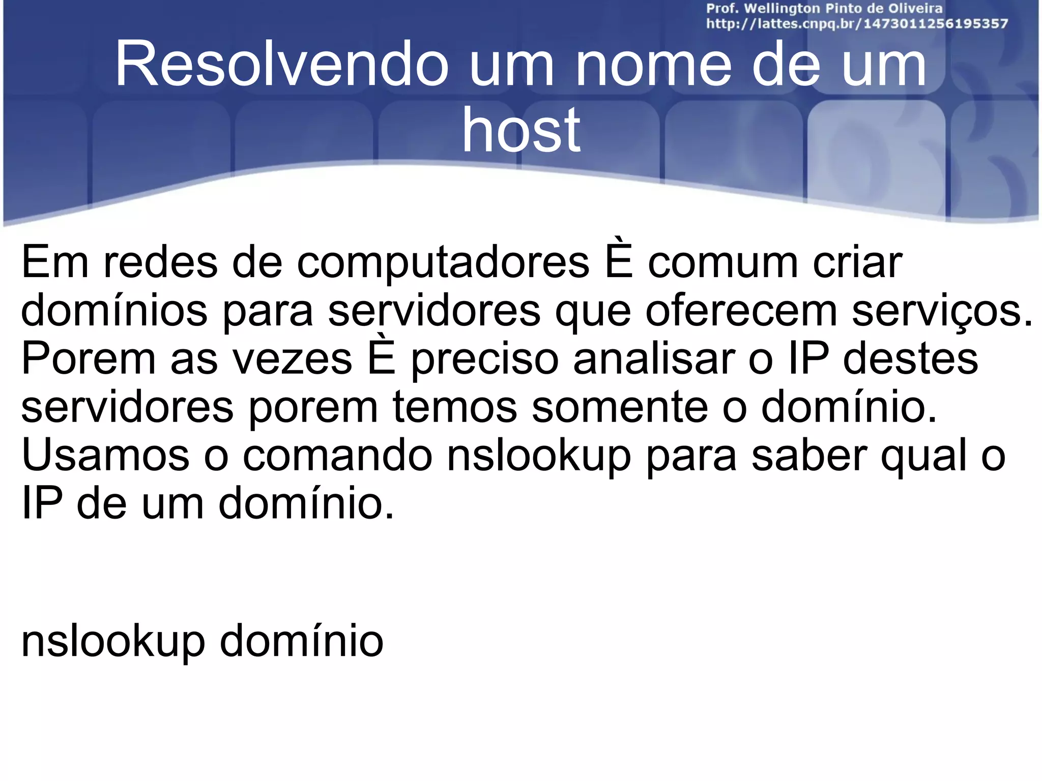Resolvendo um nome de um host Em redes de computadores é comum criar domínios para servidores que oferecem serviços. Porem as vezes é preciso analisar o IP destes servidores porem temos somente o domínio.  Usamos o comando nslookup para saber qual o IP de um domínio. nslookup domínio 