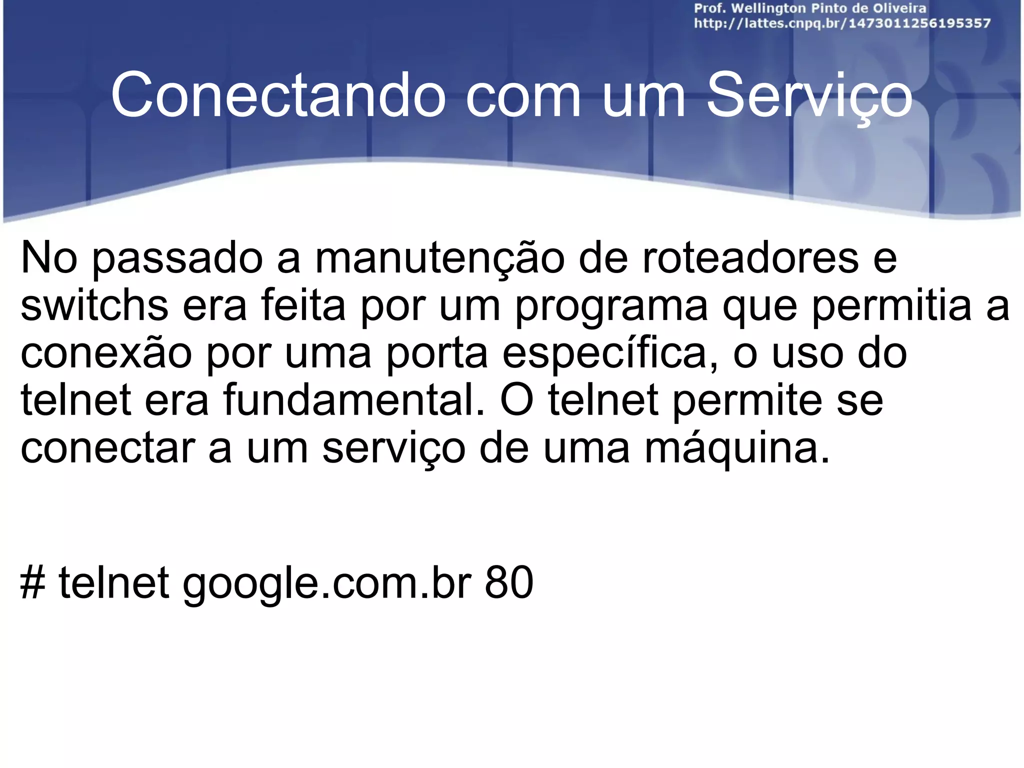 Conectando com um Serviço No passado a manutenção de roteadores e switchs era feita por um programa que permitia a conexão por uma porta específica, o uso do telnet era fundamental. O telnet permite se conectar a um serviço de uma máquina. # telnet google.com.br 80 