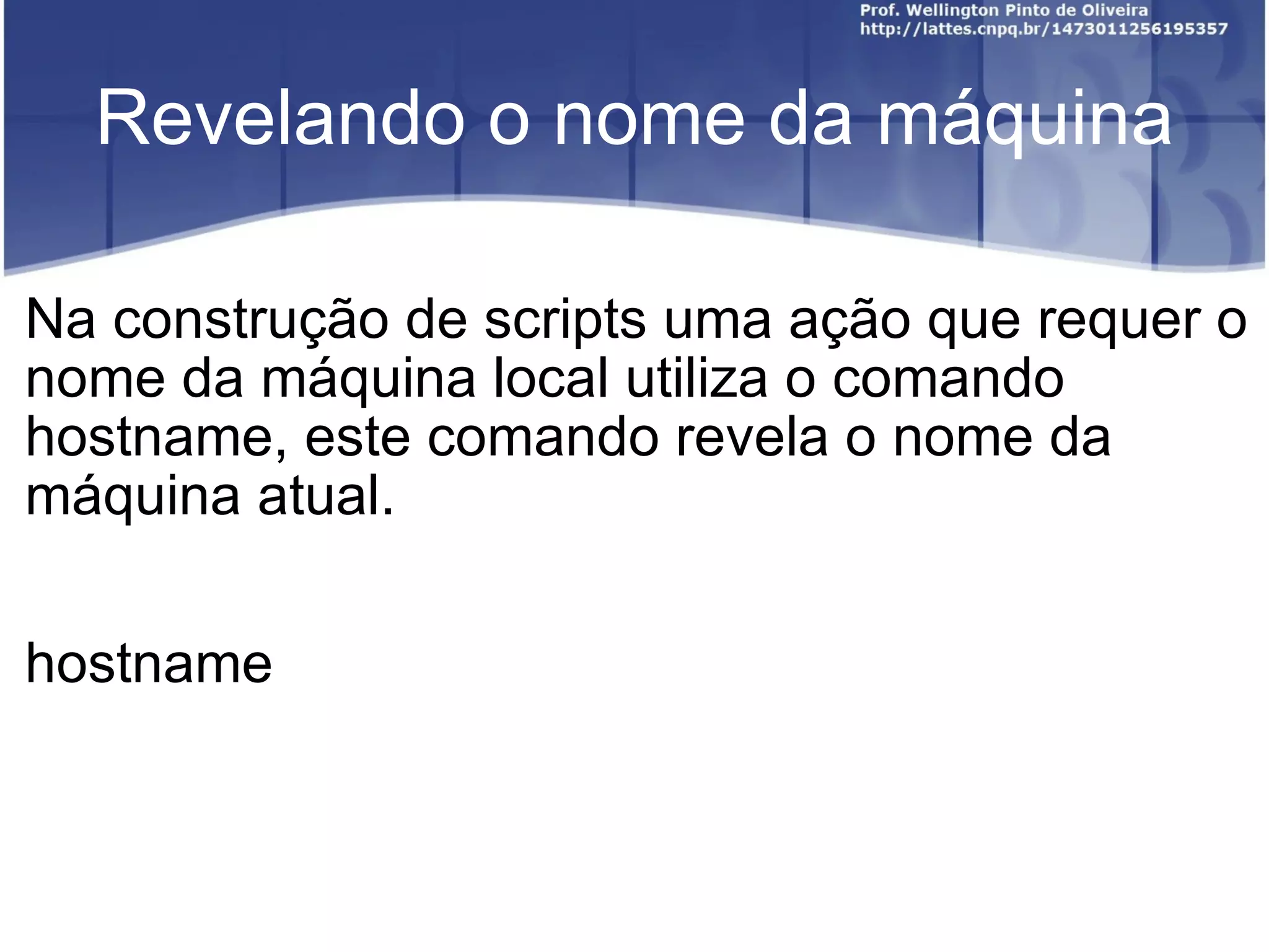 Revelando o nome da máquina Na construção de scripts uma ação que requer o nome da máquina local utiliza o comando hostname, este comando revela o nome da máquina atual. hostname 