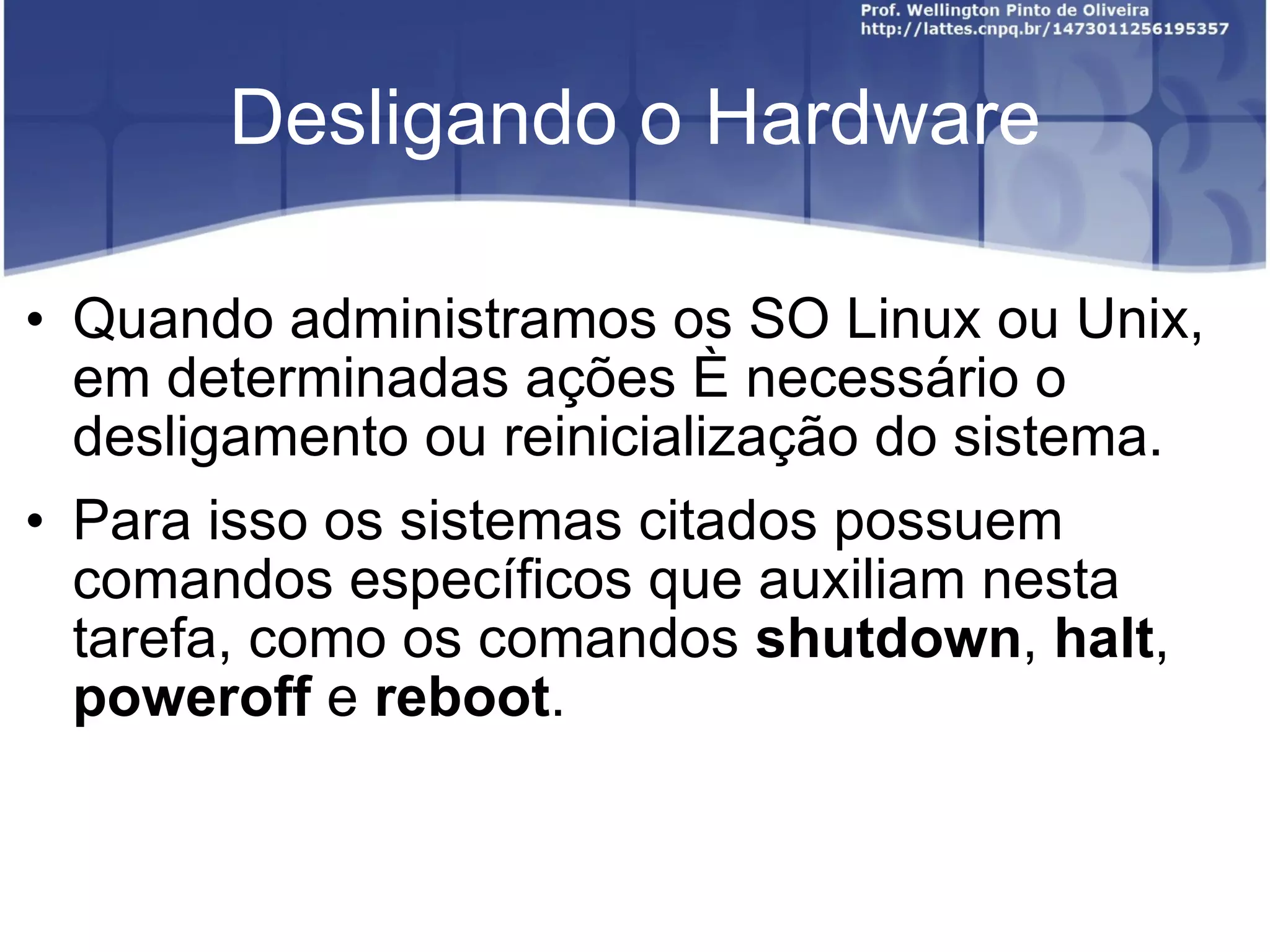 Desligando o Hardware Quando administramos os SO Linux ou Unix, em determinadas ações é necessário o desligamento ou reinicialização do sistema.  Para isso os sistemas citados possuem comandos específicos que auxiliam nesta tarefa, como os comandos  shutdown ,  halt ,  poweroff  e  reboot . 