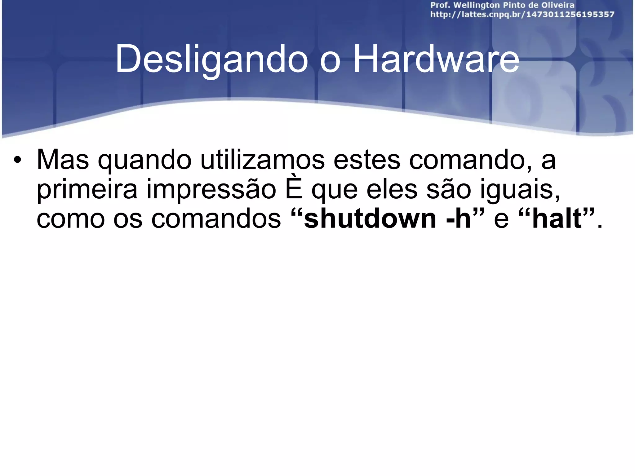 Desligando o Hardware Mas quando utilizamos estes comando, a primeira impressão é que eles são iguais, como os comandos  “ shutdown -h ”  e  “ halt ” . 