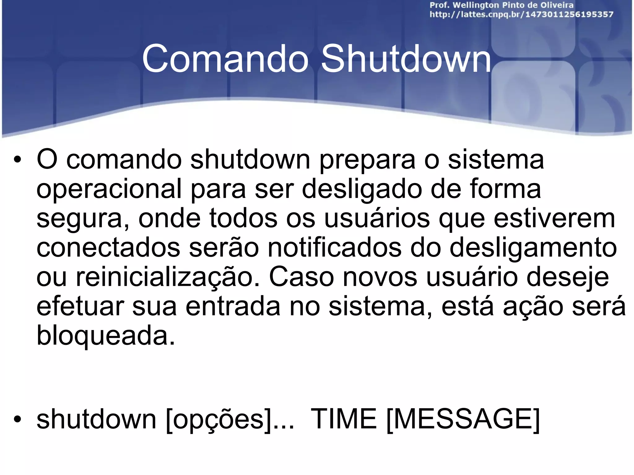 Comando Shutdown O comando shutdown prepara o sistema operacional para ser desligado de forma segura, onde todos os usuários que estiverem conectados serão notificados do desligamento ou reinicialização. Caso novos usuário deseje efetuar sua entrada no sistema, está ação será bloqueada. shutdown [opções]...  TIME [MESSAGE] 