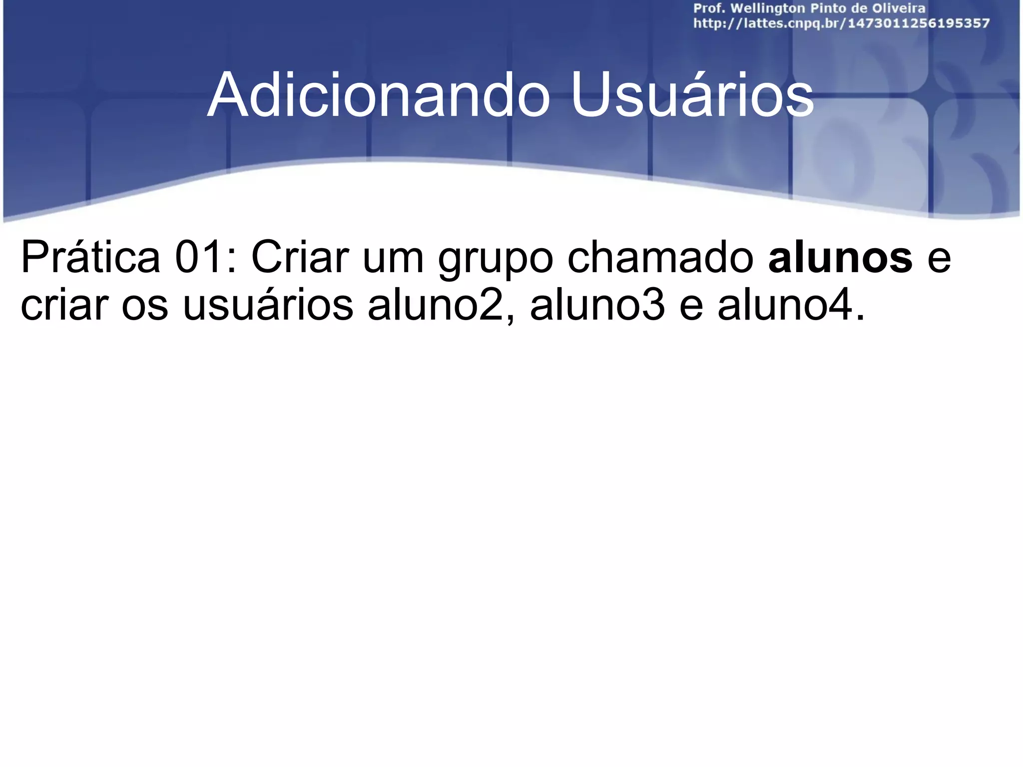Adicionando Usuários Prática 01: Criar um grupo chamado  alunos  e criar os usuários aluno2, aluno3 e aluno4. 