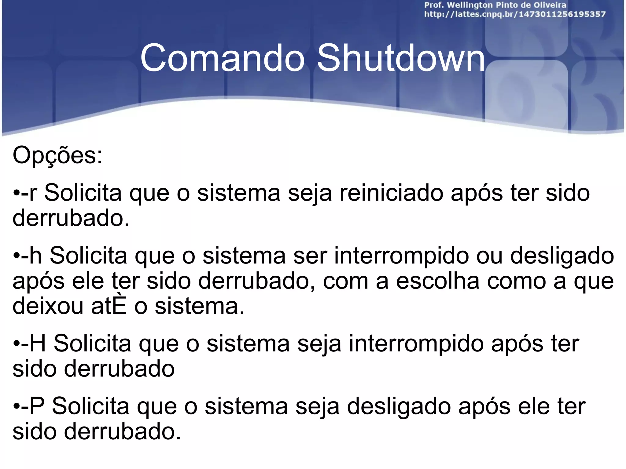 Comando Shutdown Opções: -r Solicita que o sistema seja reiniciado após ter sido derrubado. -h Solicita que o sistema ser interrompido ou desligado após ele ter sido derrubado, com a escolha como a que deixou até o sistema. -H Solicita que o sistema seja interrompido após ter sido derrubado -P Solicita que o sistema seja desligado após ele ter sido derrubado. 