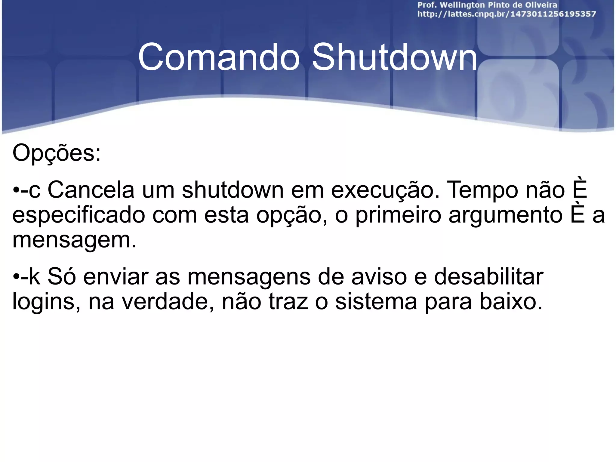 Comando Shutdown Opções: -c Cancela um shutdown em execução. Tempo não é especificado com esta opção, o primeiro argumento é a mensagem. -k  Só enviar as mensagens de aviso e desabilitar logins, na verdade, não traz o sistema para baixo. 