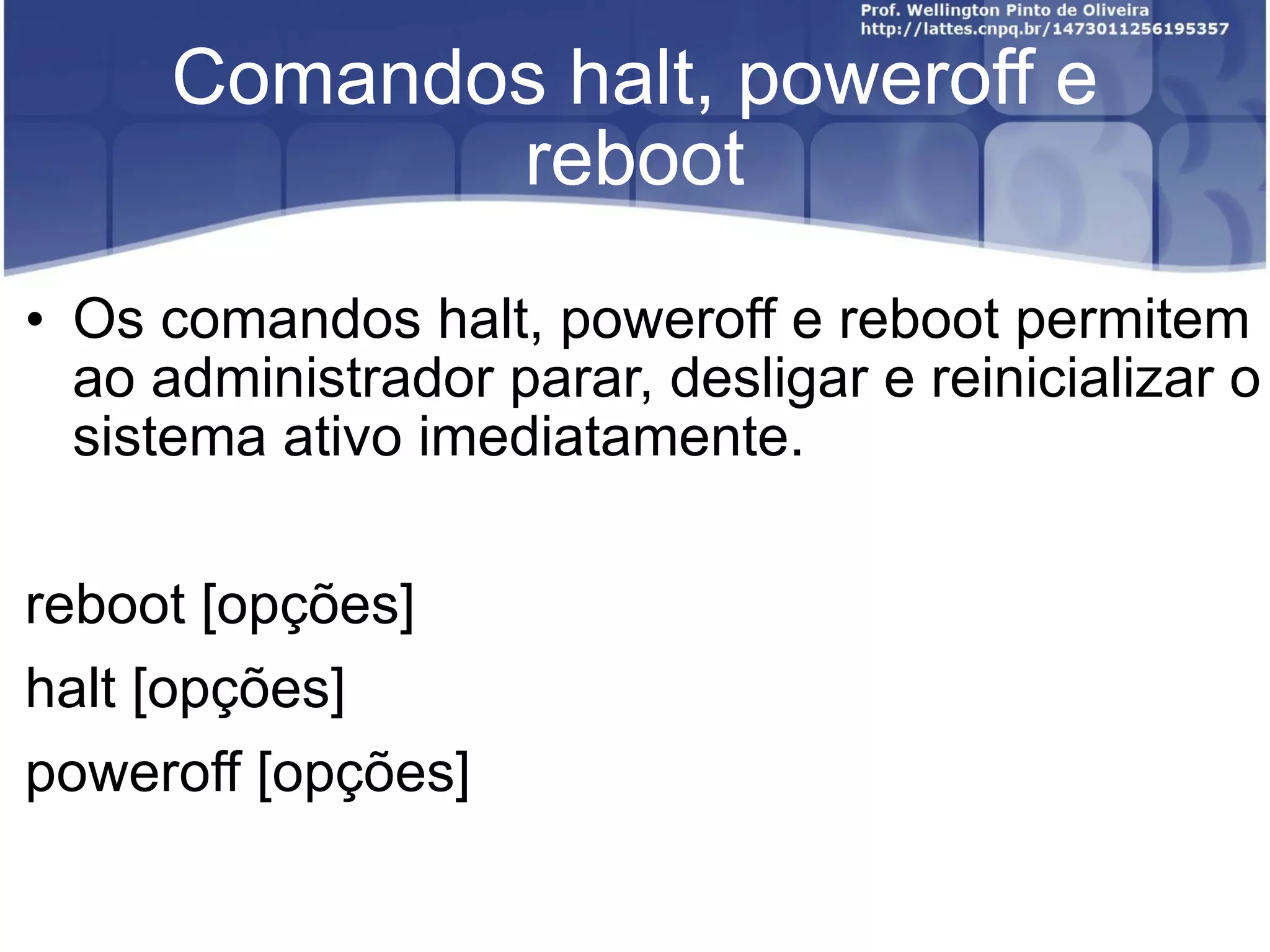 Comandos halt, poweroff e reboot Os comandos halt, poweroff e reboot permitem ao administrador parar, desligar e reinicializar o sistema ativo imediatamente.  reboot [opções] halt [opções] poweroff [opções] 