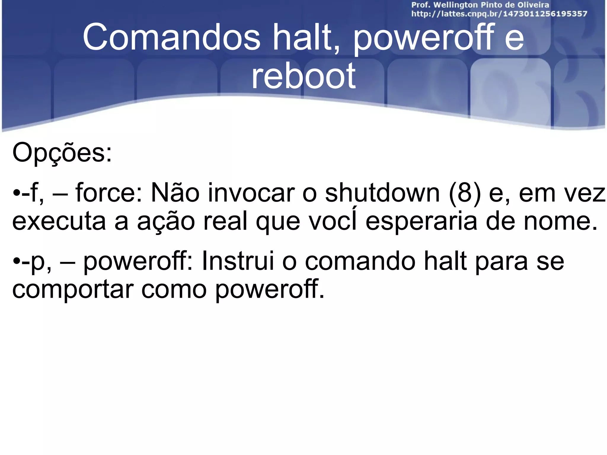 Comandos halt, poweroff e reboot Opções: -f, – force: Não invocar o shutdown (8) e, em vez executa a ação real que você esperaria de nome. -p, – poweroff: Instrui o comando halt para se comportar como poweroff. 