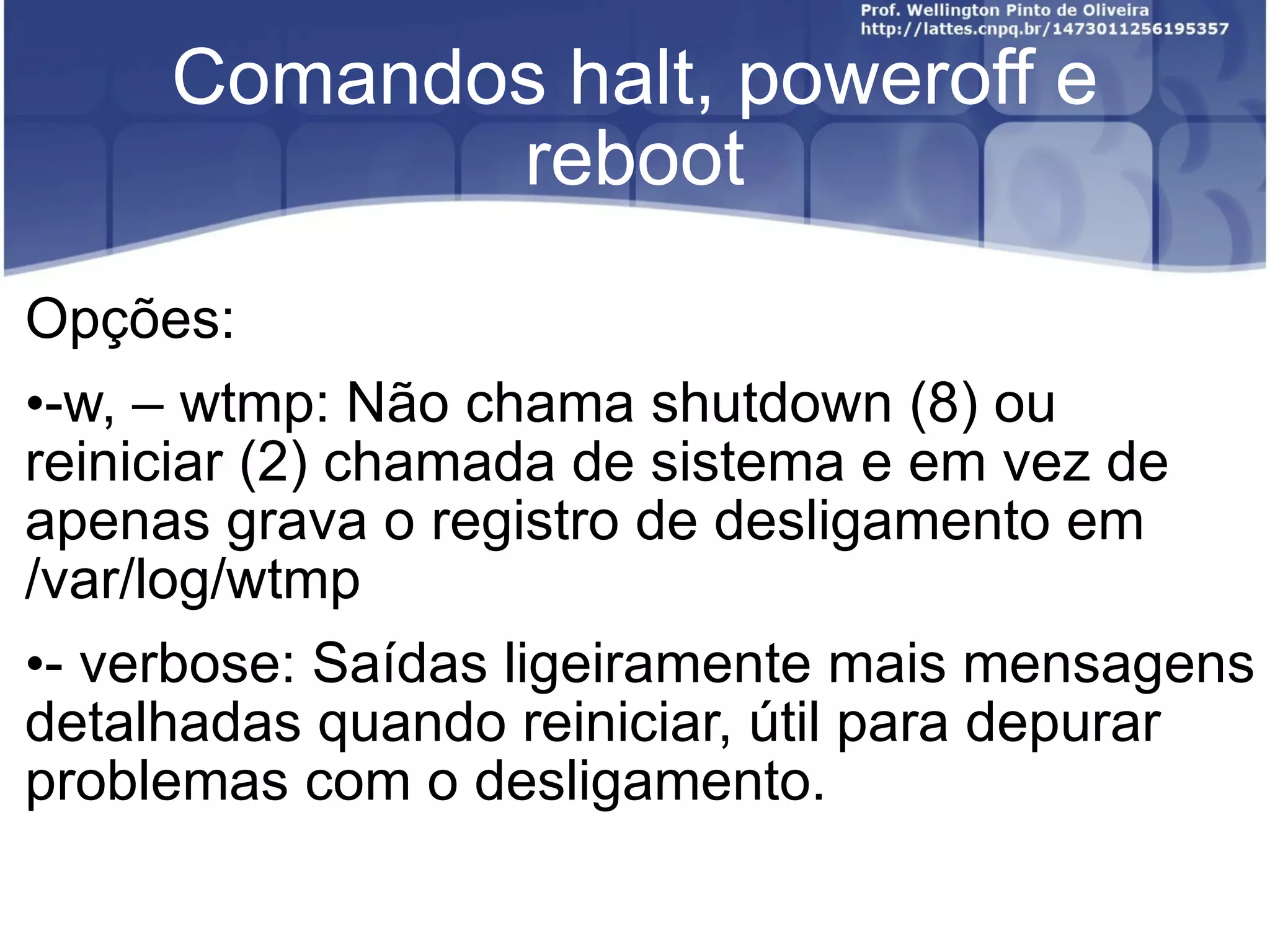 Comandos halt, poweroff e reboot Opções: -w, – wtmp: Não chama shutdown (8) ou reiniciar (2) chamada de sistema e em vez de apenas grava o registro de desligamento em /var/log/wtmp - verbose: Saídas ligeiramente mais mensagens detalhadas quando reiniciar, útil para depurar problemas com o desligamento. 