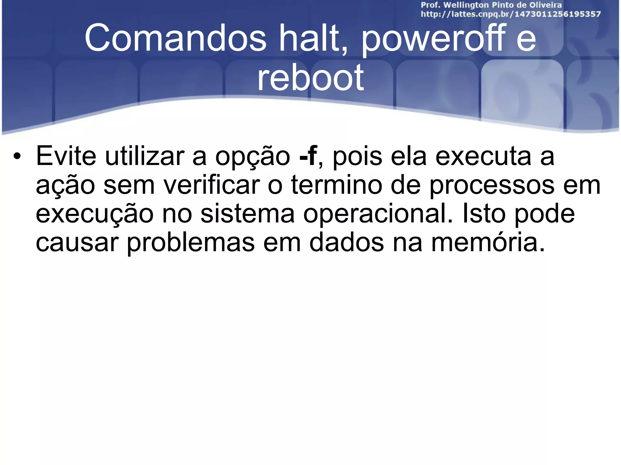 Comandos halt, poweroff e reboot Evite utilizar a opção  -f , pois ela executa a ação sem verificar o termino de processos em execução no sistema operacional. Isto pode causar problemas em dados na memória. 