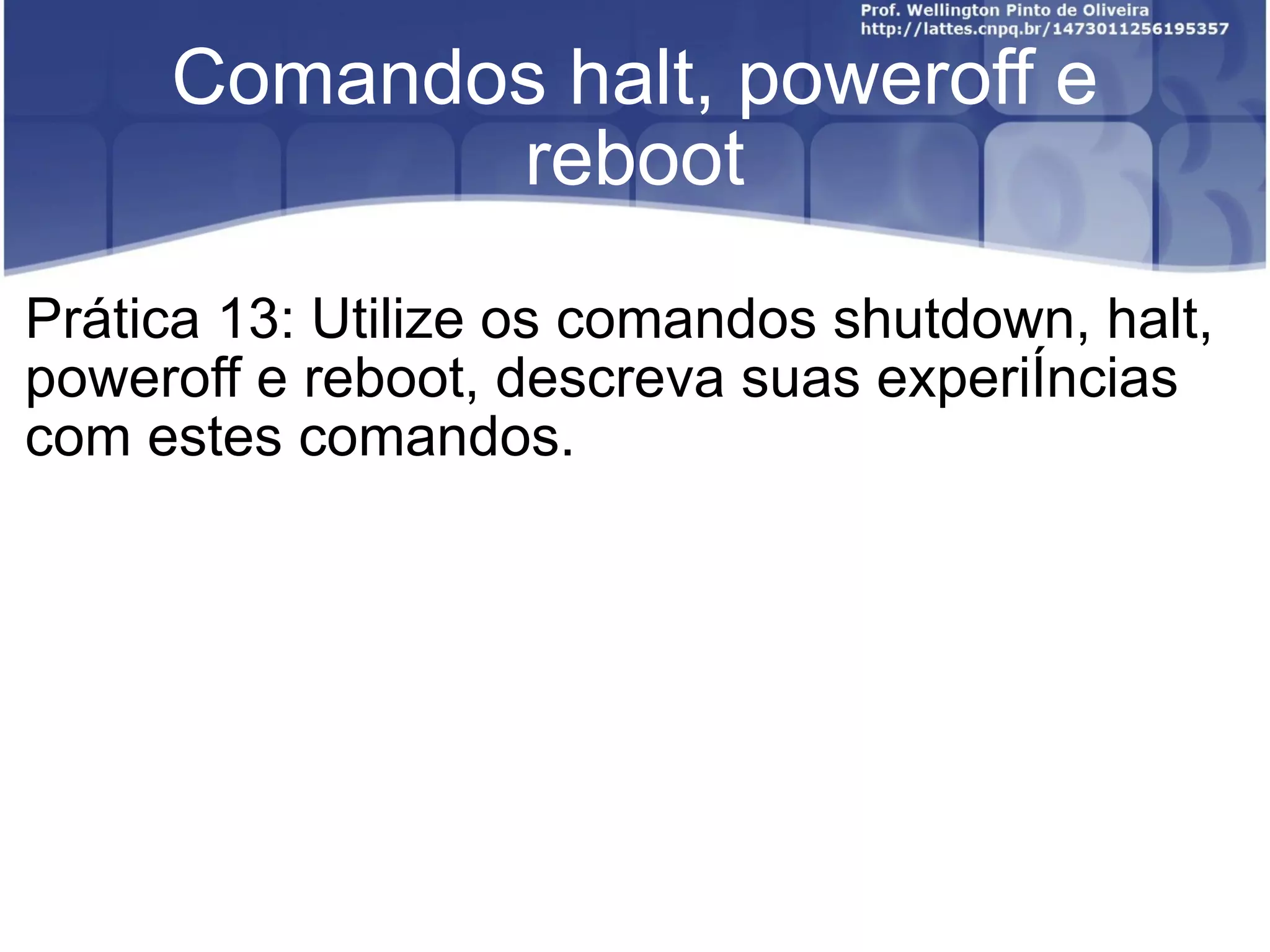 Comandos halt, poweroff e reboot Prática 13: Utilize os comandos shutdown, halt, poweroff e reboot, descreva suas experiências com estes comandos. 