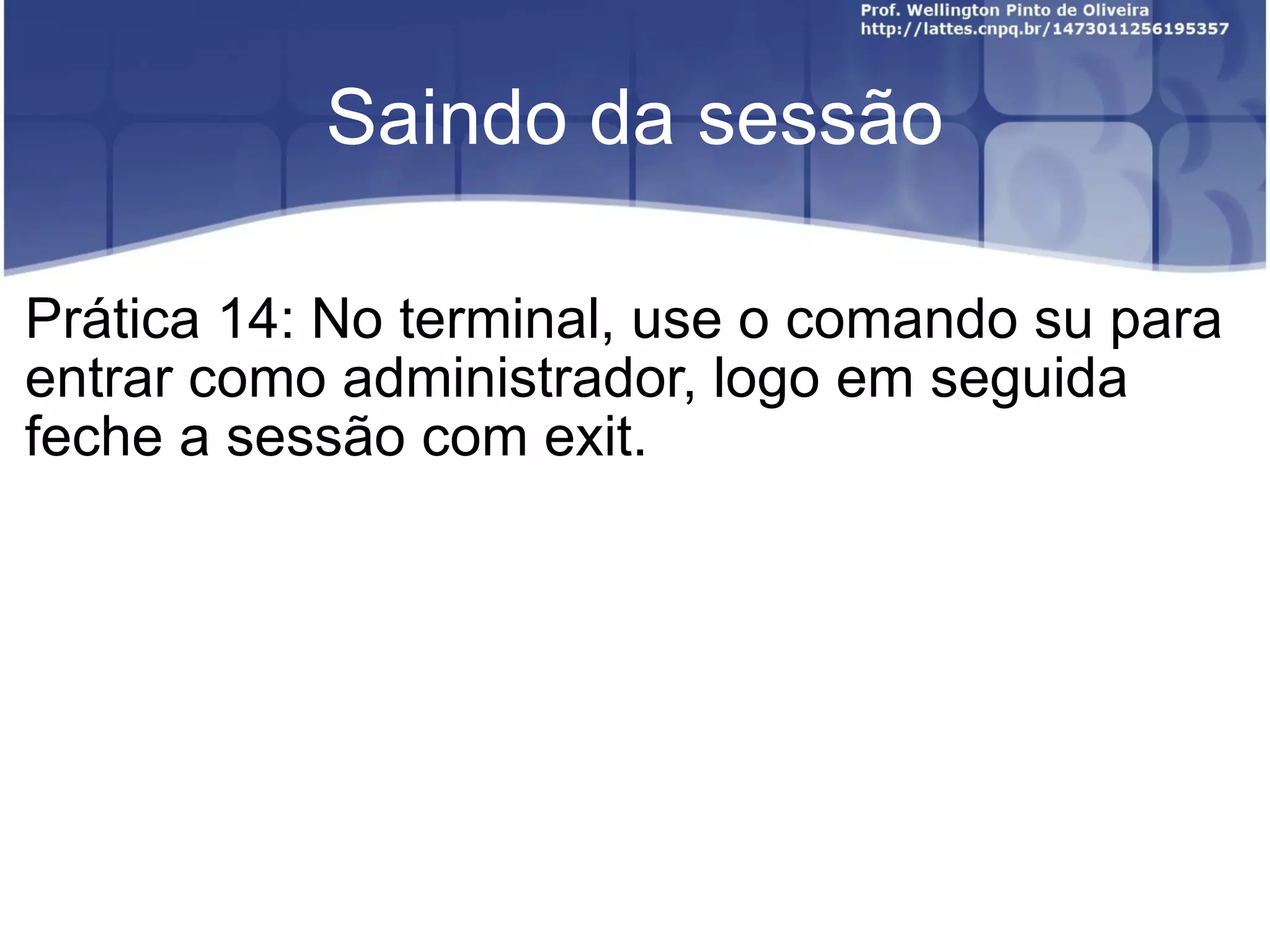 Saindo da sessão Prática 14: No terminal, use o comando su para entrar como administrador, logo em seguida feche a sessão com exit. 