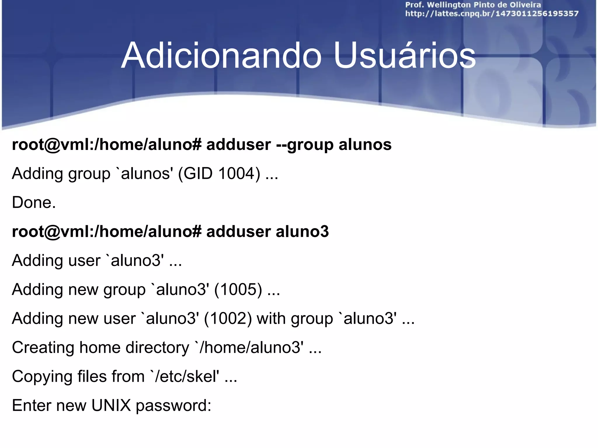 Adicionando Usuários root@vml:/home/aluno# adduser --group alunos Adding group `alunos' (GID 1004) ... Done. root@vml:/home/aluno# adduser aluno3 Adding user `aluno3' ... Adding new group `aluno3' (1005) ... Adding new user `aluno3' (1002) with group `aluno3' ... Creating home directory `/home/aluno3' ... Copying files from `/etc/skel' ... Enter new UNIX password:  