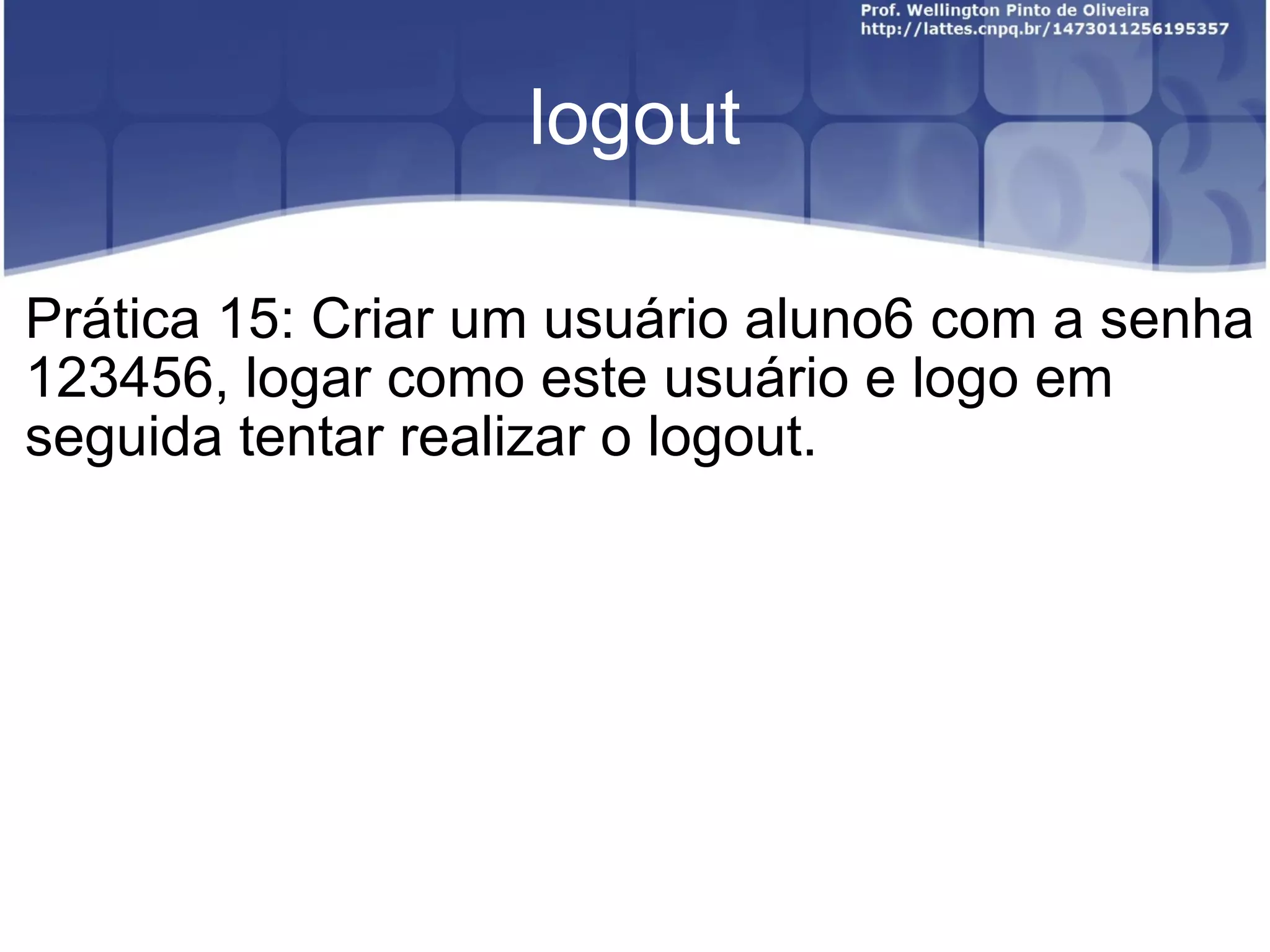 logout Prática 15: Criar um usuário aluno6 com a senha 123456, logar como este usuário e logo em seguida tentar realizar o logout. 