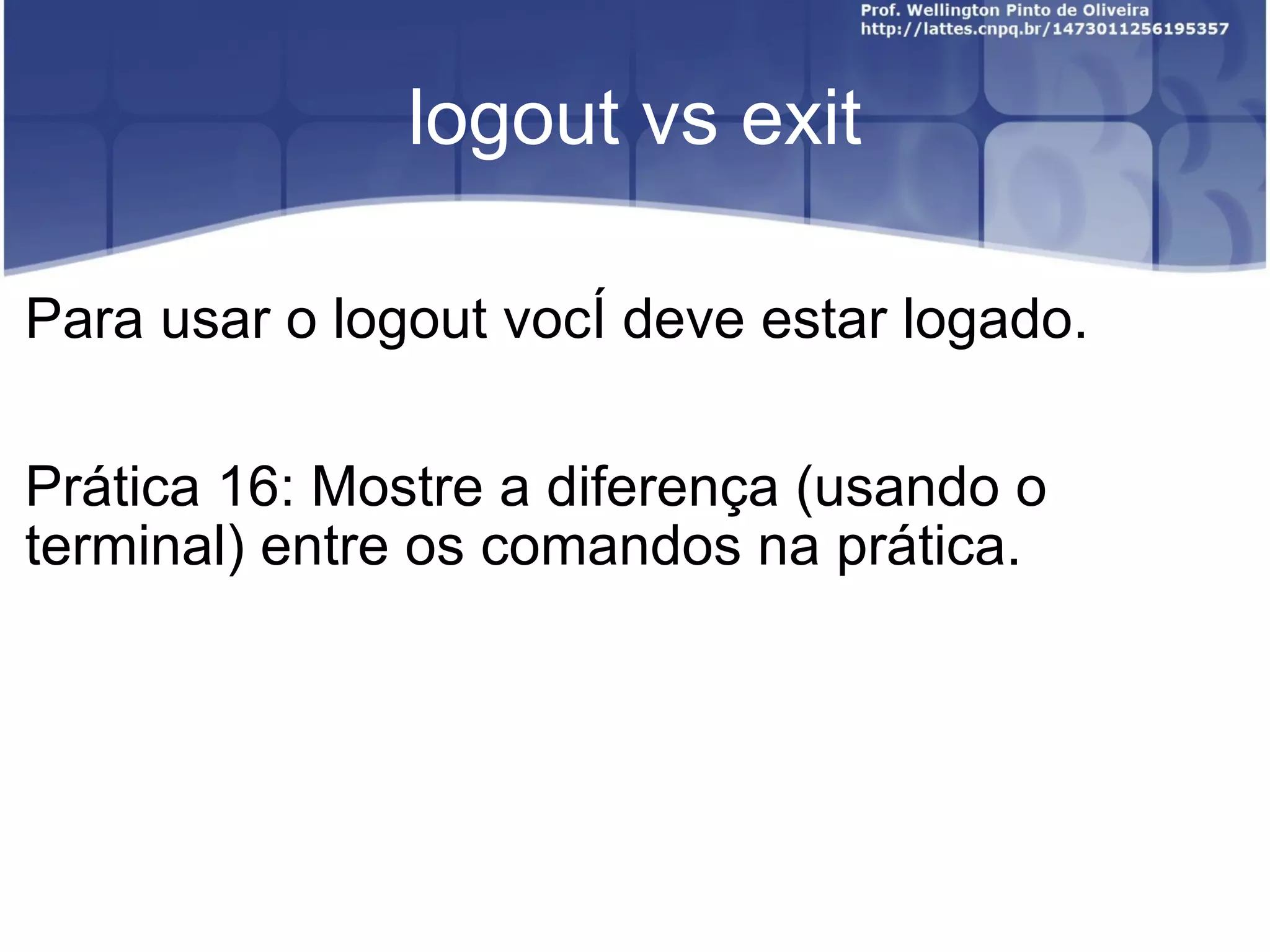 logout vs exit Para usar o logout você deve estar logado. Prática 16: Mostre a diferença (usando o terminal) entre os comandos na prática. 