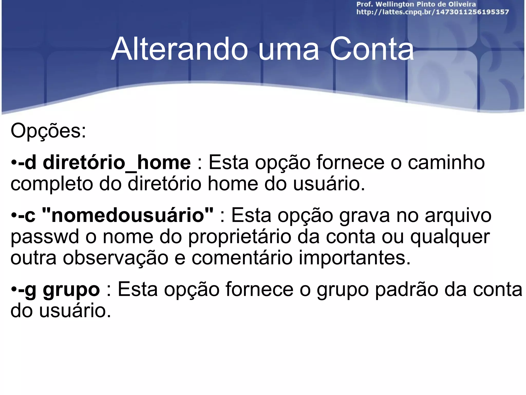 Alterando uma Conta Opções: -d diretório_home  : Esta opção fornece o caminho completo do diretório home do usuário. -c "nomedousuário"  : Esta opção grava no arquivo passwd o nome do proprietário da conta ou qualquer outra observação e comentário importantes. -g grupo  : Esta opção fornece o grupo padrão da conta do usuário. 
