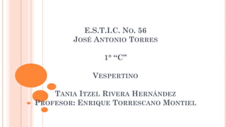 E.S.T.I.C. NO. 56
JOSÉ ANTONIO TORRES
1° “C”
VESPERTINO
TANIA ITZEL RIVERA HERNÁNDEZ
PROFESOR: ENRIQUE TORRESCANO MONTIEL
 