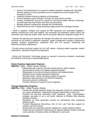 IBRAHIM ABBAS (416) 880 - 4659
• Assist in the development of a long-term network operations strategy with redundant
fail-safe systems to ensure operations are not impacted by events outside of the
Company's control.
• Implement disaster recovery programs and processes.
• Provide helpdesk support directly or through 3rd party service provider.
• Analyze, troubleshoot, account for, reports on and resolves either internal or externally
any technical issue that hinders work flow and productivity.
• Manage software maintenance renewals and memberships
• Assist with the annual IT capital spending budget process and strategic direction
•
. Install or upgrade, configure and support all PBX equipment and associated hardware /
software including the voice mail systems, the automated call distribution system (ACD), the
interactive voice response system (IVR), and the computer telephone integration system (CTI)
. Oversee the planning and execution all changes that affect the voice network environment,
including but not limited to application upgrades, system configuration changes, infrastructure
changes, software programming, supporting ACD and CTI systems, networking and
telecommunications engineering.
. Provide primary technical support for the VoIP system, including system upgrades, system
optimization, reprogramming and reconfiguration.
. Works with Information Technology groups as required to ensuring consistent, coordinated
and effective functioning of systems/applications.
Senior Systems Application Engineer
NORTEL ( 2000 – 2006) Toronto, Ontario
. Collaborated with customer and other Nortel teams to define network
requirements & review and validate engineering design.
. Responsible for end-to-end network solutions and implementation.
. Specified service quality deployment objectives.
. Provided onsite / remote consulting support as required.
. Maintained skills tracking & commitment forecasting.
. Nurtured customer's satisfaction.
. Provided training and support to junior engineers.
Change Application Engineer
NORTEL (1996 – 2000) Toronto, Ontario
. Insured that all field hardware design has adequate content for implementation
(i.e. proper classification, Engineering Change implementation notes, etc).
. Provided the planning information (field population, costs, implementation
strategy) necessary to cut in all Carrier networks & Wireless field affecting
hardware changes.
. Developed an order generation process for international sites undergoing
baseline audits.
. Provided Manufacture Discontinue, End of Life, Last Time Buy support for
wireless and PCN product.
. Actively lead and supported customer satisfaction / loyalty initiatives/ efforts.
. Visibly lead and supported initiatives by the regional directors towards achieving
a zero quantity of overdue orders and Material on Loan level.
Network Technician
Page 2
 