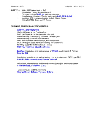 IBRAHIM ABBAS (416) 880 - 4659
NORTEL ( 1994 – 1996) Washington, DC
• Installation, Testing, Provisioning and
Troubleshooting of DMS 100 switch equipments
• Installation and testing of Carrier equipments OC 3,OC12, OC 48
• Assisting SAE in provisioning jobs for Bell Atlantic Region
Using NORTEL Direct and NT Access
TRAINING COURSES & CERTIFICATIONS
NORTEL CERTIFICATES
DMS100 Super Node Provisioning
DMS100 Super Node Hardware Architecture
Understanding of Emerging Wireless Technologies
Understanding of IP and Voice over IP
Data and Internet Communication, Business Focus
DMS100 Super Node Hardware Testing for Extensions
NT Only Super Node Operational Testing
NORTEL Technical Education Center
Certified: Installation and Maintenance of AVAYA Merlin Magix & Partner
Toronto, ON.
Installation, maintenance and projecting course in electronic PABX type TBX
PHILIPS Telecommunication Center, Holland
Installation, maintenance and trouble shooting of digital telephone system
San Francisco, California, U.S.A
Microcomputer and P.C. Servicing
George Brown College. Toronto, Ontario
Page 3
 
