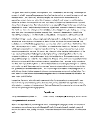 The typical manufacturing processusedtoproduce brasssheetandstripwas melting. The appropriate
amountof suitable copperalloyscrapwas weighedandtransferredinto anelectricfurnace whereitwas
meltedatabout1,920°F (1,050°C). Afteradjustingforthe amountof zinc inthe scrap alloy, an
appropriate amountof zincwas addedafterthe coppermelted. A small amountof additional zinc,
about50% of the total zinc required,may have beenaddedtocompensateforanyzincthat vaporized
duringthe meltingoperation. If anyothermaterialswere requiredforthe particularbrassformulation,
theywere alsoaddedif theywere notpresentinthe copperscrap. The moltenmetal was thenpoured
intomoldsandallowedtosolidifyintoslabscalledcakes. Insome operations,the meltingandpouring
were done semi-continuouslytoproduce verylongslabs. Whenthe cakeswere cool enoughtobe
moved,theywere dumpedoutof the moldsandmovedto the rollingareawhere theywere stored.
In the hot rollingprocessthe cakeswere placedinafurnace andreheateduntil theyreachedthe desired
temperature. The temperaturedepended onthe final shape andpropertiesof the brassstock. The
heatedcakeswere thenfedthroughaseriesof opposingsteel rollerswhichreducedthe thickness of the
brass step-by-steptoabout0.5 in(13 mm) or less. At the same time,the widthof the brassincreased,
withthisprocess sometimes beingcalledbreakdownrolling. The brass,whichwasnow much cooler,
passedthrougha millingmachine;thisprocesswascalledcoldrolling,becausethe temperature of the
brass was much lowerthanthe temperature duringhotrolling. Coldrollingdeformed the internal
structure of the brass,or grain,and increased itsstrengthandhardness. The more the thicknesswas
reduced,the strongerandharderthe material became. The cold-rollingmillsweredesignedtominimize
deflectionacrossthe widthof the rollersinorderto produce brasssheetswithnear-uniformthickness.
The stepswere repeatedmanytimestoachieve the desiredthickness,strength,anddegree of hardness,
at thispoint,the wide sheetswere slitintonarrowersectionstoproduce brassstrip,andthe stripthen
was givenanacidbath and rinse tocleanit. The finishrolling waswhere the sheetswere givenafinal
coldrollingtotightenthe tolerancesonthe thicknessortoproduce a verysmoothsurface finish. They
were thencut to size,stackedorcoileddependingontheirthicknessandintendeduse,andsenttothe
ware-house fordistribution.
Insuredthatthe properratio of ingredientswasmaintainedincombinationtoproduce qualitybrass
material,utilizingcomputeranalysisfordataassessment,writing laboratorytestreportsforanalysis.
Relievedotheremployeesin the operationof theirspecificduties(dumpingmaterialswithcrane and/or
forklift,andoperatingprocessingequipment).
Experience
Today’sHome Redevelopment,LLC June 2008-July 2014 (4 years) ● Wilmington,NorthCarolina
FacilityMaintenanceTechnician
Workedindifferenthomes performingsuchdutiesasrepairing/installinglightfixturesandcircuitryfor
such systemsandequipmentassociated.Repaired/installedlightswitchesandreceptacles;painted
interiorandexteriorwalls,ceilingsandfloors,some installationsof windowsanddoors,andadditionof
walls.
 