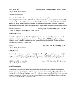 Rocky MountMills November1993 - September1996 (2 years10 months)
• RockyMount, NorthCarolina
MaintenanceTechnician
Utilizedtechnical skillsinblueprintreading andschematics,electricity/electronics,
hydraulics/pneumatics,robotics,andvariousmaintenance procedures,while supervisingfourteen(14)
employees. Serviced,maintained,repairedandinstalledequipmentinacotton mill. Utilizedelectrical
theory, andtested,troubleshot,anddiagnosedequipmentrequiredtokeepmachineryfunctioning
withinnormal parameters. Documentedmaintenance andoperatingproceduralreportsonadailybasis.
National Mechanical February1992 - November1993 (1 years9 months)
• Greer,SouthCarolina/RockyMount,NorthCarolina
ElectricianMechanic
Installationandmaintenance of electrical/electronicsystemsandequipmentfoundincommercial
facilities,manufacturingfacilities,andresidential buildings. UtilizedAC/DCtheory,basicwiring
practices,digital electronics(where applicable),programmable logiccontrollers,andmotorcontrols
accordingto the National ElectricCode.
Ilco-Unican December1990 - March 1991 (3 months)
• RockyMount, NorthCarolina
Set-UpOperator
Performedthe dutiesasset-upoperatorinthe InjectionMouldingDepartment.Programmedmachines
and putin materialsforthe makingof plastickeyheads;supervisedeight(8) employees;inspected,
selectedandgradedblanksandfinal products;performedthe dutiesof supervisorasShiftLeader.
B & G Electrical ConstructionCo. January1990 - November1990 (10 months)
• RockyMount, NorthCarolina
ElectricianMechanic
Installedelectrical/electronicsystemsandequipmentfoundinacommercial facility(hotel),suchas
lightingfixtures,receptacles,cable televisionlines,firealarmsystemsandemergencylighting.Worked
mostlyindependently,requiringsupervisiononlyif majorchangeswere made. Utilizedelectrical theory,
basicwiringpractices,digital electronics(where applicable),programmablelogiccontrollers,andmotor
controlsaccordingto the National ElectricCode.
 