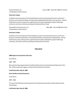 Costa & Company,Inc. January1989 - December1989 (11 months)
• RockyMount, NorthCarolina
Electrician’sHelper
Installationandmaintenance of electrical/electronicsystemsandequipmentfoundincommercial
facilities,andresidential buildings,workingmostlyindependentlybasicallyasatticspecialist. Utilized
AC/DCtheory,basicwiringpractices,digital electronics(where applicable),programmable logic
controllers,andmotorcontrolsaccordingto the National ElectricCode.
StandardElectricConstruction,Co. May 1988 - January1989 (8 months)
• RockyMount, NorthCarolina
Electrician’sHelper
Installationandmaintenance of electrical/electronicsystemsandequipmentfoundincommercial
facilities,manufacturingfacilities,andresidential buildings,workingmostly independently. Utilized
AC/DCtheory,basicwiringpractices,digital electronics(where applicable),programmable logic
controllers,andmotorcontrolsaccordingto the National ElectricCode.
Education
2008 BeginnerConstructionTrade Class
Certification
2008 - 2008
Was a partnershipprogramby the Cityof Rocky Mount CommunityDevelopmentDepartment,OIC,
INC.,NCHousingFinance Agency,andthe NCHome BuildersAssociation.
CertificationDate: May 23, 2008
Home BuildersInstitute/Carpentry
Certification
2008 - 2008
Thiswas for the Workforce DevelopmentArmof the National Associationof Home Buildersof the
UnitedStates.
CertificationDate: May 23, 2008.
 