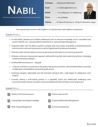 RESUME
“One important key to success is self-confidence. An important key to self-confidence is preparation”
CAREER PROFILE
 A multi-skilled, talented and confident professional with an extensive knowledge and an unexcelled track
record in QA/ QC, Q.C. solving problems method by Q.C. tools and Project Management
 Pragmatic leader with the ability to perform multiple roles concurrently. Exemplifies unsurpassed personal
commitment to continual improvement as well as highest level of professional standards
 Proficient orator with the ability to communicate technical information to non‐technical personnel
 Embraces continuous improvement approach while performing daily tasks optimizing solutions, leveraging
market and business strategies
 Certified PMP with license no. :- 1843008
 A top tier individual, accustomed to fast paced, high pressure positions, demonstrated ability to prioritize
multiple tasks, meet deadlines and provide quality service
 Extremely energetic, dependable and self motivated individual with a high degree of collaborative work
integrity
 Currently seeking a multi-tasking position in a reputable, active and intellectually challenging work
environment that embraces innovation, enhances professional skills and fosters career progression
CAREER SKILLS
Quality Control and Assurance Process Improvement
Cutting-Edge Technology Knowledge Customer Relationship Management
Multi- Project Management Commercial Awareness
NABIL
Full Name : Mohammed Nabil Saber
Email : m.nabil010@outlook.com
Mobile : +20 122835049 | +20 1068900035
Phone : +20 3 5069697
Address : 8 Yakout El-Hamouy st.- Al Syouf- Alexandria –Egypt
21
43
5 6
 