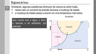 Entretanto, algumas substâncias diminuem de volume ao sofrer fusão.
 nesse caso um aumento de pressão favorece a mudança de estado.
 a mudança de estado passa a ocorrer em uma temperatura mais baixa.
Isso ocorre com a água, o ferro,
o bismuto e do antimônio, por
exemplo
ADILSONSECCO
 