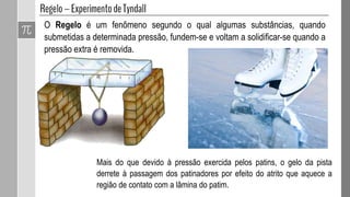 O Regelo é um fenômeno segundo o qual algumas substâncias, quando
submetidas a determinada pressão, fundem-se e voltam a solidificar-se quando a
pressão extra é removida.
Mais do que devido à pressão exercida pelos patins, o gelo da pista
derrete à passagem dos patinadores por efeito do atrito que aquece a
região de contato com a lâmina do patim.
 