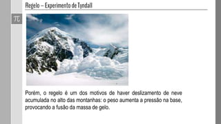 Porém, o regelo é um dos motivos de haver deslizamento de neve
acumulada no alto das montanhas: o peso aumenta a pressão na base,
provocando a fusão da massa de gelo.
 
