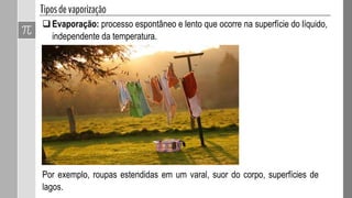 Evaporação: processo espontâneo e lento que ocorre na superfície do líquido,
independente da temperatura.
Por exemplo, roupas estendidas em um varal, suor do corpo, superfícies de
lagos.
 