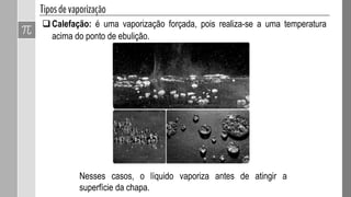 Calefação: é uma vaporização forçada, pois realiza-se a uma temperatura
acima do ponto de ebulição.
Nesses casos, o líquido vaporiza antes de atingir a
superfície da chapa.
 
