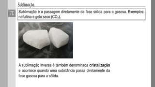 Sublimação é a passagem diretamente da fase sólida para a gasosa. Exemplos:
naftalina e gelo seco (CO2).
A sublimação inversa é também denominada cristalização
e acontece quando uma substância passa diretamente da
fase gasosa para a sólida.
 