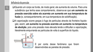Quando um corpo se funde, de modo geral, ele aumenta de volume. Para uma
substância que tenha esse comportamento, observa-se que um aumento na
pressão exercida sobre ela acarreta um aumento em sua temperatura de
fusão (e, consequentemente, em sua temperatura de solidificação).
A vaporização ocorre graças à fuga de partículas através da fronteira líquido-
gás; assim, um aumento na pressão acarreta um aumento na temperatura
de ebulição, pois uma pressão mais elevada tende a dificultar a vaporização,
literalmente empurrando as partículas de volta à superfície do líquido.
E por conta desse fenômeno que foram
desenvolvidas as panelas de pressão.
 