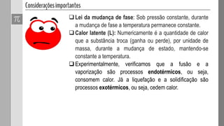 Lei da mudança de fase: Sob pressão constante, durante
a mudança de fase a temperatura permanece constante.
Calor latente (L): Numericamente é a quantidade de calor
que a substância troca (ganha ou perde), por unidade de
massa, durante a mudança de estado, mantendo-se
constante a temperatura.
Experimentalmente, verificamos que a fusão e a
vaporização são processos endotérmicos, ou seja,
consomem calor. Já a liquefação e a solidificação são
processos exotérmicos, ou seja, cedem calor.
 