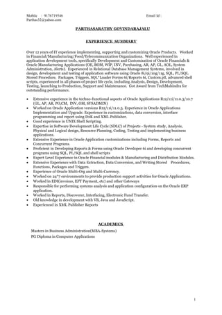 Mobile : 9176719546 Email Id :
Parthas32@yahoo.com
PARTHASARATHY GOVINDARAJALU
EXPERIENCE SUMMARY
Over 12 years of IT experience implementing, supporting and customizing Oracle Products. Worked
in Financial/Manufacturing/Food/Telecommunication Organizations. Well experienced in
application development tools, specifically Development and Customization of Oracle Financials &
Oracle Manufacturing Applications (OE, BOM, WIP, INV, Purchasing, AR, AP, GL, AOL, System
Administration, Alerts). Experienced in Relational Database Management Systems, involved in
design, development and testing of application software using Oracle 8i/9i/10g/11g, SQL, PL/SQL
Stored Procedure, Packages, Triggers, SQL*Loader Forms 6i/Reports 6i, Custom.pll, advanced shell
scripts, experienced in all phases of project life cycle, including Analysis, Design, Development,
Testing, launching to Production, Support and Maintenance. Got Award from TechMahindra for
outstanding performance.
• Extensive experience in the techno-functional aspects of Oracle Applications R12/11i/11.0.3/10.7
(GL, AP, AR, PO,CM, INV, OM, SYSADMIN)
• Worked on Oracle Application versions R12/11i/11.0.3. Experience in Oracle Applications
Implementation and Upgrade. Experience in customizations, data conversion, interface
programming and report using D2K and XML Publisher.
• Good experience in UNIX Shell Scripting.
• Expertise in Software Development Life Cycle (SDLC) of Projects - System study, Analysis,
Physical and Logical design, Resource Planning, Coding, Testing and implementing business
applications.
• Extensive Experience in Oracle Application customizations including Forms, Reports and
Concurrent Programs.
• Proficient in Developing Reports & Forms using Oracle Developer 6i and developing concurrent
programs using SQL, PL/SQL and shell scripts
• Expert Level Experience in Oracle Financial modules & Manufacturing and Distribution Modules.
• Extensive Experience with Data Extraction, Data Conversion, and Writing Stored Procedures,
Functions, Packages and Triggers.
• Experience of Oracle Multi-Org and Multi-Currency.
• Worked on 24*7 environments to provide production support activities for Oracle Applications.
• Worked in EDI(invoices, EFT Payment, etc) and other Gateways
• Responsible for performing systems analysis and application configuration on the Oracle ERP
application.
• Worked in Reports, Discoverer, Interfacing, Electronic Fund Transfer.
• Old knowledge in development with VB, Java and JavaScript.
• Experienced in XML Publisher Reports
ACADEMICS
Masters in Business Administration(MBA-Systems)
PG Diploma in Computer Applications
1
 