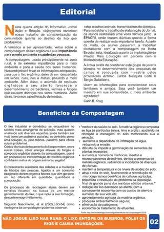 Editorial

N
       esta quarta edição do Informativo Jornal            ratos e outros animais transmissores de doenças.
       Ação e Reação, objetivamos continuar                Para subsidiar o trabalho de elaboração do Jornal,
       nosso trabalho de conscientização da                os alunos realizaram uma visita técnica junto à
comunidade quanto ao destino do lixo que                   EPAGRI, onde tiraram dúvidas quanto a forma
produzimos.                                                correta de realizar esta importante tarefa. A partir
                                                           da visita, os alunos passaram a trabalhar
A temática a ser apresentada, versa sobre a
                                                           diretamente com a compostagem na Horta
compostagem de lixo orgânico e sua importância
                                                           Escolar, esta, idealizada a partir da implantação do
para o meio ambiente e saúde das pessoas.
                                                           Projeto Mais Educação em parceria com o
 A compostagem, usada principalmente na zona               Ministério da Educação.
rural, é de extrema importância para o meio
                                                           A árdua tarefa de coordenar este grupo de jovens
ambiente e para a saúde dos seres humanos.
                                                           talentos no desenvolvimento das pesquisas de
Nosso objetivo é levar as informações adequadas,
                                                           campo é conduzida com maestria pelos
para que o lixo orgânico, deixe de ser descartado
                                                           professores Antônio Carlos Mesquita Leite e
em lixões, ruas, rios e matas, poluindo o meio
                                                           Sérgio Dallalibera.
ambiente. Além disso, o acúmulo de resíduos
orgânicos a céu aberto favorece o                          Usem as informações para conscientizar seus
desenvolvimento de bactérias, vermes e fungos              familiares e amigos. Seja você também um
que causam doenças nos seres humanos. Além                 maestro em sua comunidade, o meio ambiente
disso, favorece a proliferação de insetos,                 agradece!!
                                                           Carin B. Krug


                         Benefícios da Compostagem

O lixo industrial e doméstico se enquadram no           ? da saúde do solo. A matéria orgânica composta
                                                        "melhora
sentido mais abrangente de poluição, mas quando         se liga às partículas (areia, limo e argila), ajudando na
analisado sob diversos aspectos, pode também ser        retenção e drenagem do solo melhorando sua o
visto como um problema social ou, ao contrário, como    aeração;
uma solução, ou pelo menos, paliativo para vários       ? a capacidade de infiltração de água,
                                                          aumenta
outros problemas.                                        reduzindo a erosão;
Certas técnicas de tratamento do lixo permitem, entre   ?ou impede a germinação de sementes de
                                                        dificulta
outras coisas, obter energia através do biogás e
                                                         plantas invasoras;
composto orgânico através da compostagem, que é
                                                        ? o número de minhocas, insetos e
                                                        aumenta
um processo de transformação de matéria orgânica
contida em restos de origem animal ou vegetal.
                                                        microorganismos desejáveis, devido a presença de
                                                        matéria orgânica, reduzindo a incidência de doenças
O crescimento acelerado das cidades e a mudança         de plantas;
de hábitos das pessoas, ligados a um consumo            ? a temperatura e os níveis de acidez do solo;
                                                        mantêm
exagerado deram origem a fatores que vêm gerando        ativa a vida do solo, favorecendo a reprodução de
                                                        ?
um lixo diferente em qualidade, quantidade e              microorganismos benéficos às culturas agrícolas;
composição.                                             ? a resolução do problema da deposição
                                                        possibilita
                                                         final de grande parte dos resíduos sólidos urbanos."
Os processos de reciclagem atuais devem ser             ? do lixo destinado ao aterro, com a
                                                        redução
revistos focando na busca de um melhor                  consequente economia com os custos de aterro e
gerenciamento do lixo, o que inclui a sua formação,     aumento de sua vida útil;
descarte e reaproveitamento.                            aproveitamento agrícola da matéria orgânica;
                                                        ?
                                                        ? ambientalmente seguro;
                                                        processo
Segundo Nascimento, et al (2005,p.53-54) como           eliminação de patógenos;
                                                        ?
vantagens da compostagem podemos observar:              ? de tratamento de efluentes.
                                                        economia
                                                         Fonte: http://www.webartigos.com/artigos/beneficios-da-compostagem/3315/




                                                                                                                                    02
 