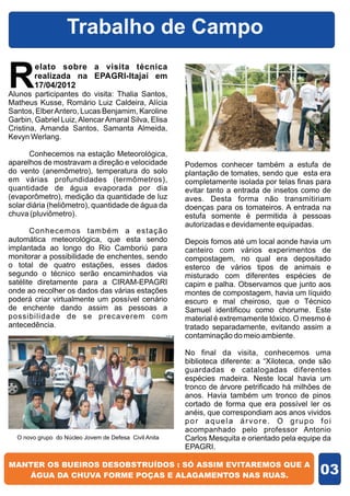 Trabalho de Campo

R
        elato sobre a visita técnica
        realizada na EPAGRI-Itajaí em
        17/04/2012
Alunos participantes do visita: Thalia Santos,
Matheus Kusse, Romário Luiz Caldeira, Alícia
Santos, Elber Antero, Lucas Benjamim, Karoline
Garbin, Gabriel Luiz, Alencar Amaral Silva, Elisa
Cristina, Amanda Santos, Samanta Almeida,
Kevyn Werlang.

       Conhecemos na estação Meteorológica,
aparelhos de mostravam a direção e velocidade          Podemos conhecer também a estufa de
do vento (anemômetro), temperatura do solo             plantação de tomates, sendo que esta era
em várias profundidades (termômetros),                 completamente isolada por telas finas para
quantidade de água evaporada por dia                   evitar tanto a entrada de insetos como de
(evaporômetro), medição da quantidade de luz           aves. Desta forma não transmitiriam
solar diária (heliômetro), quantidade de água da       doenças para os tomateiros. A entrada na
chuva (pluviômetro).                                   estufa somente é permitida à pessoas
                                                       autorizadas e devidamente equipadas.
       Conhecemos também a estação
automática meteorológica, que esta sendo               Depois fomos até um local aonde havia um
implantada ao longo do Rio Camboriú para               canteiro com vários experimentos de
monitorar a possibilidade de enchentes, sendo          compostagem, no qual era depositado
o total de quatro estações, esses dados                esterco de vários tipos de animais e
segundo o técnico serão encaminhados via               misturado com diferentes espécies de
satélite diretamente para a CIRAM-EPAGRI               capim e palha. Observamos que junto aos
onde ao recolher os dados das várias estações          montes de compostagem, havia um líquido
poderá criar virtualmente um possível cenário          escuro e mal cheiroso, que o Técnico
de enchente dando assim as pessoas a                   Samuel identificou como chorume. Este
possibilidade de se precaverem com                     material é extremamente tóxico. O mesmo é
antecedência.                                          tratado separadamente, evitando assim a
                                                       contaminação do meio ambiente.

                                                       No final da visita, conhecemos uma
                                                       biblioteca diferente: a “Xiloteca, onde são
                                                       guardadas e catalogadas diferentes
                                                       espécies madeira. Neste local havia um
                                                       tronco de árvore petrificado há milhões de
                                                       anos. Havia também um tronco de pinos
                                                       cortado de forma que era possível ler os
                                                       anéis, que correspondiam aos anos vividos
                                                       por aquela árvore. O grupo foi
                                                       acompanhado pelo professor Antonio
  O novo grupo do Núcleo Jovem de Defesa Civil Anita   Carlos Mesquita e orientado pela equipe da
                                                       EPAGRI.


                                                                                              03
 