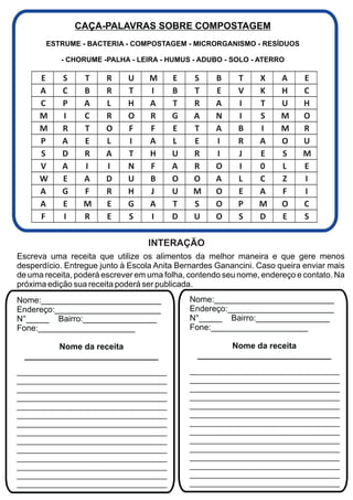 CAÇA-PALAVRAS SOBRE COMPOSTAGEM
       ESTRUME - BACTERIA - COMPOSTAGEM - MICRORGANISMO - RESÍDUOS

           - CHORUME -PALHA - LEIRA - HUMUS - ADUBO - SOLO - ATERRO

      E     S    T     R     U     M     E    S     B     T     X     A    E
      A     C    B     R     T     I     B    T     E     V     K     H    C
      C     P    A     L     H     A     T    R     A     I     T     U    H
      M     I    C     R     O     R     G    A     N     I     S     M    O
      M     R    T     O     F     F     E    T     A     B     I     M    R
      P     A    E     L     I     A     L    E     I     R     A     O    U
      S     D    R     A     T     H     U    R     I     J     E     S    M
      V     A    I     I     N     F     A    R     O     I     0     L    E
      W     E    A     D     U     B     O    O     A     L     C     Z    I
      A     G    F     R     H     J     U    M     O     E     A     F    I
      A     E    M     E     G     A     T    S     O     P     M     O    C
      F     I    R     E     S     I     D    U     O     S     D     E    S

                                  INTERAÇÃO
Escreva uma receita que utilize os alimentos da melhor maneira e que gere menos
desperdício. Entregue junto à Escola Anita Bernardes Ganancini. Caso queira enviar mais
de uma receita, poderá escrever em uma folha, contendo seu nome, endereço e contato. Na
próxima edição sua receita poderá ser publicada.
Nome:__________________________              Nome:__________________________
Endereço:_______________________             Endereço:_______________________
N°_____ Bairro:________________              N°_____ Bairro:________________
Fone:_____________________                   Fone:_____________________

          Nome da receita                              Nome da receita
  _____________________________                _____________________________
___________________________________          ___________________________________
___________________________________          ___________________________________
___________________________________          ___________________________________
___________________________________          ___________________________________
___________________________________          ___________________________________
___________________________________          ___________________________________
___________________________________          ___________________________________
___________________________________          ___________________________________
___________________________________          ___________________________________
___________________________________          ___________________________________
___________________________________          ___________________________________
___________________________________          ___________________________________
___________________________________          ___________________________________
___________________________________          ___________________________________
 