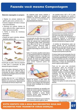 Fazendo você mesmo Compostagem

Materiais empregados no preparo:           Os materiais após serem colhidos e            ser mantida entre a 60° a 70° C (não
                                           separados, devem ser triturados ou           suportável ao tato),pois se ocorrer a
                                           cortados em pequenos pedaços, para           variação desses limites para cima ou pra
· Dejetos de animais (estercos de          uma melhor uniformidade e                    baixo, poderá ocasionar a queima ou
galinha, gado, porco, carneiro, etc.);     decomposição dos mesmos.
·Cascas, bagaços de frutas e caroços
não comercializados;
· Resíduos de culturas (cascas de
arroz, palha de milho, vagem seca de
feijão, casca seca de café);
· Folhas e ramos de mandioca,
bananeira;                                                                              apodrecimento do material, perdendo
·Serragem;                                                                              com isso o seu valor nutritivo para as
· de capim (colonião, elefante,
 Restos                                                                                 plantas. O controle da temperatura é
                                           A construção da pilha deve ser iniciada      conseguido fazendo o reviramento
brachiara, quicuiu, etc).                  espalhando na área uma camada de             periódico das pilhas de 15 em 15 dias,
                                           restos de culturas com material pobre        até que a temperatura chegue ao ideal.
                                           em nitrogênio (milho, feijão, gramíneas)
                                           até a altura de 20 cm, e em seguida           A medida da temperatura pode ser
                                           molhar a camada. Deve-se evitar o            obtida através de um termômetro
                                           encharcamento, de modo que a                 apropriado ou uma barra de ferro de 1,5
                                           umidade ideal esteja em torno de 45% a       metros, introduzida até o centro da pilha
                                           50%.                                         por 30 minutos. Ao retirá-la, fazer a
                                                                                        medição da temperatura pelo tato.
                                           Feita a 1ª camada, espalhar sobre esta a
                                           2ª, que deverá ser feita com material rico   O tempo total de decomposição fica em
                                           em nitrogênio (esterco), numa altura de      torno de 90 a 120 dias. Atualmente existe
                                           5 cm. Molhar novamente. Repetir esta         no mercado especializado um produto a
                                           operação, de modo que a pilha atinja a       base de bactérias que tem a função de
                                           altura recomendada. A última camada          acelerar o processo de decomposição,
                                           deve conter material pobre em                diminuindo o tempo de preparação do
Construção da pilha. Deve-se preparar      nitrogênio.                                  adubo orgânico pela metade.
a área para a construção da pilha
através de capina e limpeza.                                                            Para se ter uma boa atividade
                                                                                        microbiana, além de controlar a
Após esta etapa, demarcar o local em                                                    temperatura, deve-se ter cuidado na
torno da área a ser utilizada para a                                                    preparação das camadas quanto à
construção da pilha, e fazer caneletas                                                  umidade, evitando o encharcamento ao
ao redor para protegê-la das enxurradas                                                 molhá-las. Se isto não for evitado,
e facilitar as regas.                                                                   provocará uma decomposição lenta
                                                                                        devido a falta de aeração e o
A pilha deve ter de 1 a 2 metros de                                                     empobrecimento do esterco em
largura e de 1,5 a 1, 8 metro de altura.   Depois de pronta, a pilha deve ser           substâncias nutritivas.
Quanto ao comprimento, dependerá da        coberta com folhas de bananeira ou de         Depois é só aplicar no solo ao lado das
quantidade de resíduos disponíveis.        sororoca, para proteger das intempéries      plantas.
                                           (chuvas, vento, insolação, etc.) e reduzir
                                           a evaporação.

                                           Podem-se enriquecer as camadas com
                                           fosfato de rocha e calcário dolomítico ou
                                           cascas (carapaças) de caranguejo
                                           moídas, mexilhão e ostras. Esses
                                           produtos servem para neutralizar a
                                           massa em decomposição.

                                           A temperatura ideal para que se obtenha
                                           com sucesso o adubo orgânico, deve                      Fonte: Compostagem: SECTAM, 2008.


  EVITE CONTATO COM A ÁGUA DAS ENCHENTES! ÁGUA DAS
  ENCHENTES PODE TRANSMITIR VÁRIAS DOENÇAS.                                                                                 07
 