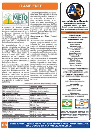 O AMBIENTE
                                      A programação encerrou na quarta-
                                      feira, dia 6, com o plantio de mudas
                                      em áreas degradadas da Bacia do
                                      Rio Camboriú. “A Secretaria do
                                      Meio Ambiente trabalha o ano
                                      inteiro em ações educativas em
                                      diversas áreas. A semana do Meio
                                      Ambiente é mais uma oportunidade
A Prefeitura de Camboriú, através     para aproximar nossos jovens e
da Secretaria de Agricultura e Meio   população em geral do nosso            Blog: jornalacaoereacao.blogspot.com.br
Ambiente, celebrou no mês de junho    trabalho”, garante Márcio da Rosa,            EDIÇÃO DE MAIO/ JUNHO 2012
a Semana Nacional do Meio             secretário de Agricultura.
Ambiente. Diversas ações                                                               COORDENAÇÃO
movimentaram a cidade, com o Campanha do Óleo Vegetal                          Karen Elisabeth da Silva Bezerra
intuito de despertar a atenção da continua                                          Carin Bernadete Krug
população para a importância do A campanha para a coleta de óleo
meio ambiente nos dias atuais.      vegetal, o popular óleo de cozinha,                COLABORADORES
Na segunda-feira, dia 4, uma        iniciada no ano passado em                          Thalia Santos
                                                                                        Matheus Kusse
palestra ministrada aos alunos da Camboriú, segue com mais de 60                     Romário Luiz Caldeira
Escola Ivone Terezinha Garcia abriu postos de coleta por toda a cidade.                  Alícia Santos
a programação. Os estudantes A ação, promovida pela Secretaria                           Elber Antero
receberam informações sobre o de Agricultura e Meio Ambiente, tem                      Lucas Benjamim
Parque Linear com Bacia de o objetivo de reduzir a liberação do                        Vanessa Brigido
Retenção do Rio Camboriú. Na óleo em ralos ou no solo.                                   Gabriel Luiz
sequência, os alunos visitaram a Para fazer sua parte, os moradores                  Alencar Amaral Silva
obra, que está sendo construída no podem armazenar o óleo de                            Elisa Cristina
Bairro Santa Regina.                  cozinha produzido em suas casas,                 Amanda Santos
                                      em recipientes como garrafas pet e              Samanta Almeida
O Dia Mundial do Meio Ambiente foi                                                      Kevyn Werlang
comemorado com a distribuição de levá-las diretamente a algum dos
mudas, no pátio da Secretaria da postos de coleta, localizados em              PROFESSORES COORDENADORES
Agricultura. Foram distribuídas 2 mil escolas, creches, postos de                    SÉRGIO DALLALIBERA
mudas, da Campanha de Mudas gasolina e comércios da cidade. O                   ANTONIO CARLOS MESQUITA LEITE
Frutíferas. Além disso, os alunos material coletado será reciclado e
das escolas da rede municipal e das convertido em combustível para
escolas particulares assistiram a abastecer os veículos da Secretaria
uma palestra e receberam mudas de Obras.
de Palmito.
                               Locais dos postos de coleta do óleo :
Prefeitura de Camboriú                Caic Monte Alegre
BM Anita Bernardes Ganancini          EBM Ivone Terezinha Garcia
EBM Lucinira Melo Rebelo              GEM Abalor Américo Madeira
GEM Andrônico Pereira                 GEM Domingos Fonseca
GEM Marlene Pereira Zuchi             GEM Prof. Artur Sichmann
GEM Profª Clotilde Ramos Chaves       GEM Prof Joaquim Magalhães
                                                                              PREFEITURA
JIM Pe. Sérgio Maykot                 CEM Abelardo Torquato Rosa
CEI Euripes Paula da Silva            CEI Judite Rocha Dalago
                                                                                                                       Não jogue Lixo na Rua




CEI Monte Alegre                      CEI Bela Vista
CEI Rio do Meio                       CEI Odete Ramos Poltronieri
                                                                             CAMBORIÚ
CEI Maria Bittencourt Saut            CEI Neide Merísio Molleri
CEI Maria Russi                       CEI Menino Jesus
S. de Agricultura e Meio Ambiente     Escola de Campo Adolfo Ovídio Coppi
                                                                                                                        Reciclável




Escola de Campo Hercílio Zimmermann   Escola de Campo Caetés
Escola de Campo Lajeado


           ESTE JORNAL TEM A FINALIDADE DE INFORMAR E CONSCIENTIZAR.
08                    NÃO JOGUE EM VIA PÚBLICA! RECICLE!
 