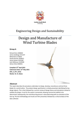 I
Engineering Design and Sustainability
Design and Manufacture of
Wind Turbine Blades
Group A
Richard Sims 3200692
James Goddings 3131147
Mihail Kirov 272818
Daniel Dormer 2929611
Jamie Haslam 3222582
Josh Wilkinson 3129340
Adrian Elliot 3036931
Complied: 27th
April 2015
Submission Date: 15th
May 2015
(EEC_5_977_1415)
Marker: Dr. N. Zlatov
Abstract
This report describes the procedure undertaken to design, develop, manufacture and test three
blades for a wind turbine. The product design specification is initially presented, identifying the key
design objects. This is then followed by a succinct review of design theory and calculations utilised to
validate the design. A cost for the system is presented, allowing commercial viability to be
determined. Subsequently, the manufacturing process is described along with an evaluation of the
test rig. The test methodology and results are then presented, followed by a critical analysis of the
data collected.
 