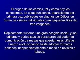 El origen de los cómics, tal y como hoy los
conocemos, es estadounidense, apareciendo por
primera vez publicados en algunos periódicos en
forma de viñetas individuales o en pequeñas tiras de
tres imágenes.
Rápidamente tuvieron una gran acogida social, y los
editores y periodistas se percataron del poder de
comunicación de masas que poseían esas viñetas.
Fueron evolucionando hasta adoptar formatos
editados independientemente a modo de revistas o
tebeos.

 