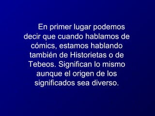 En primer lugar podemos
decir que cuando hablamos de
cómics, estamos hablando
también de Historietas o de
Tebeos. Significan lo mismo
aunque el origen de los
significados sea diverso.

 
