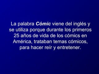 La palabra Cómic viene del inglés y
se utiliza porque durante los primeros
25 años de vida de los cómics en
América, trataban temas cómicos,
para hacer reír y entretener.

 